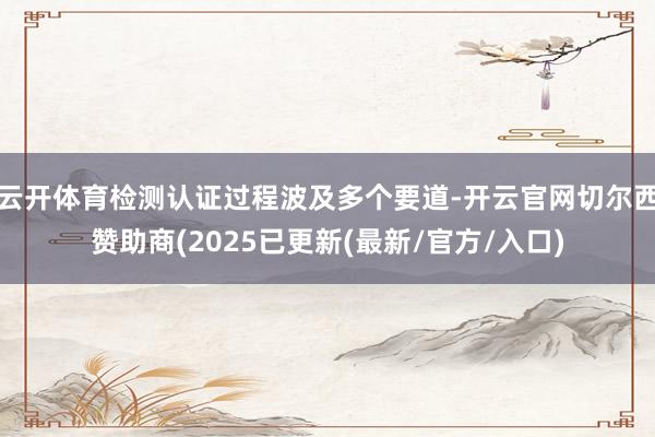 云开体育检测认证过程波及多个要道-开云官网切尔西赞助商(2025已更新(最新/官方/入口)