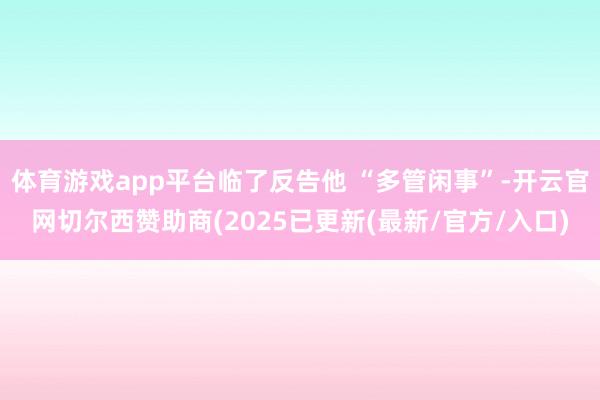 体育游戏app平台临了反告他 “多管闲事”-开云官网切尔西赞助商(2025已更新(最新/官方/入口)