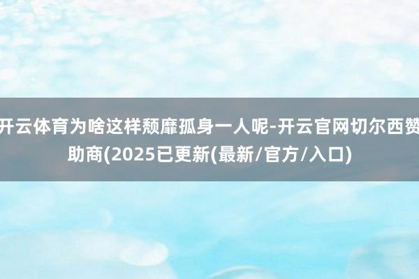 开云体育为啥这样颓靡孤身一人呢-开云官网切尔西赞助商(2025已更新(最新/官方/入口)