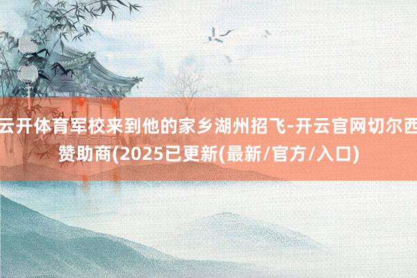 云开体育军校来到他的家乡湖州招飞-开云官网切尔西赞助商(2025已更新(最新/官方/入口)