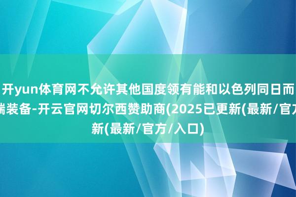 开yun体育网不允许其他国度领有能和以色列同日而言的顶端装备-开云官网切尔西赞助商(2025已更新(最新/官方/入口)