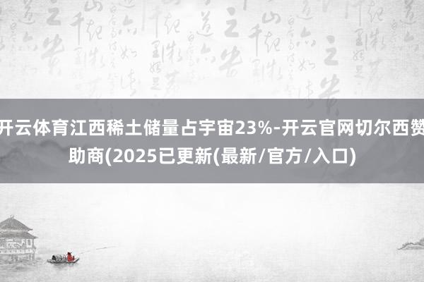 开云体育江西稀土储量占宇宙23%-开云官网切尔西赞助商(2025已更新(最新/官方/入口)