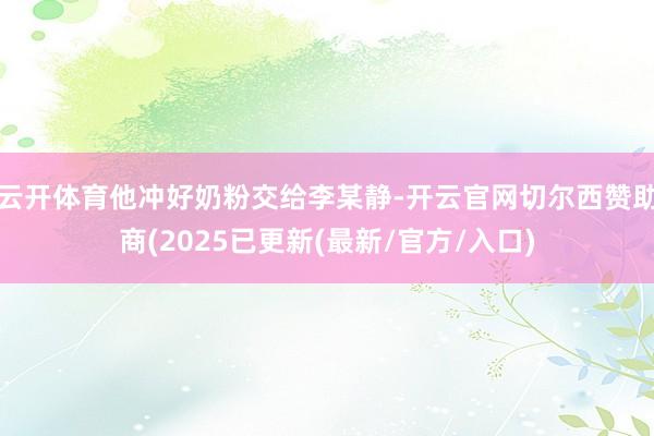 云开体育他冲好奶粉交给李某静-开云官网切尔西赞助商(2025已更新(最新/官方/入口)