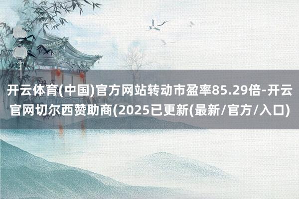 开云体育(中国)官方网站转动市盈率85.29倍-开云官网切尔西赞助商(2025已更新(最新/官方/入口)