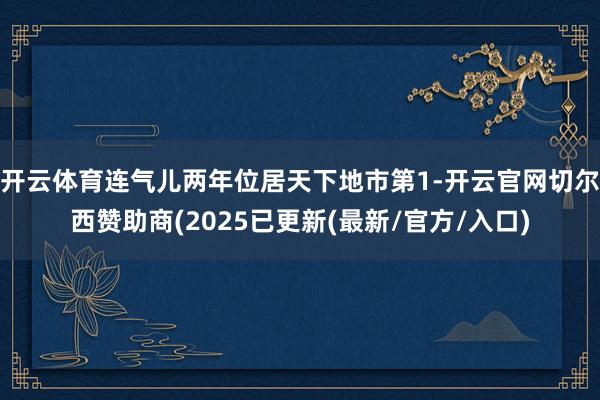 开云体育连气儿两年位居天下地市第1-开云官网切尔西赞助商(2025已更新(最新/官方/入口)