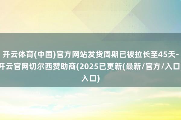 开云体育(中国)官方网站发货周期已被拉长至45天-开云官网切尔西赞助商(2025已更新(最新/官方/入口)