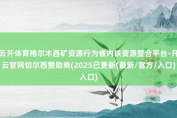 云开体育格尔木西矿资源行为省内铁资源整合平台-开云官网切尔西赞助商(2025已更新(最新/官方/入口)