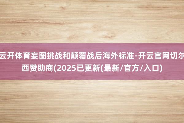 云开体育妄图挑战和颠覆战后海外标准-开云官网切尔西赞助商(2025已更新(最新/官方/入口)