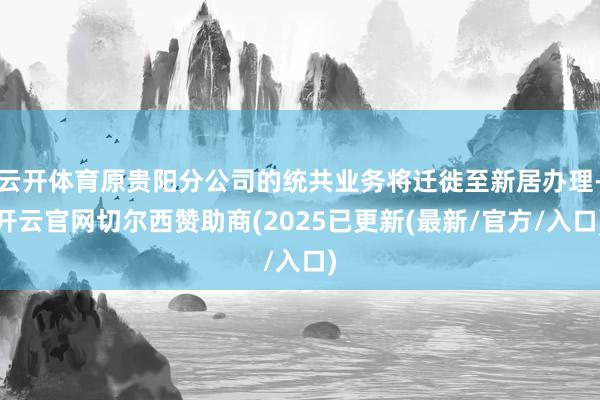 云开体育原贵阳分公司的统共业务将迁徙至新居办理-开云官网切尔西赞助商(2025已更新(最新/官方/入口)