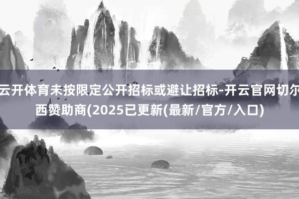 云开体育未按限定公开招标或避让招标-开云官网切尔西赞助商(2025已更新(最新/官方/入口)
