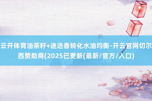 云开体育油茶籽+迷迭香转化水油均衡-开云官网切尔西赞助商(2025已更新(最新/官方/入口)