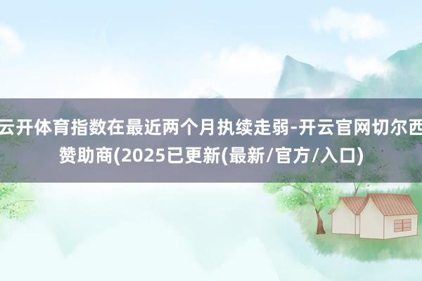 云开体育指数在最近两个月执续走弱-开云官网切尔西赞助商(2025已更新(最新/官方/入口)