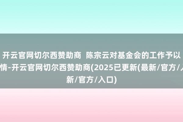 开云官网切尔西赞助商  陈宗云对基金会的工作予以了详情-开云官网切尔西赞助商(2025已更新(最新/官方/入口)