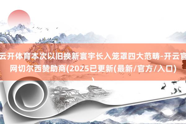 云开体育本次以旧换新寰宇长入笼罩四大范畴-开云官网切尔西赞助商(2025已更新(最新/官方/入口)