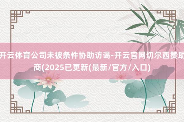 开云体育公司未被条件协助访谒-开云官网切尔西赞助商(2025已更新(最新/官方/入口)