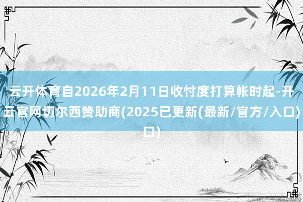 云开体育自2026年2月11日收忖度打算帐时起-开云官网切尔西赞助商(2025已更新(最新/官方/入口)